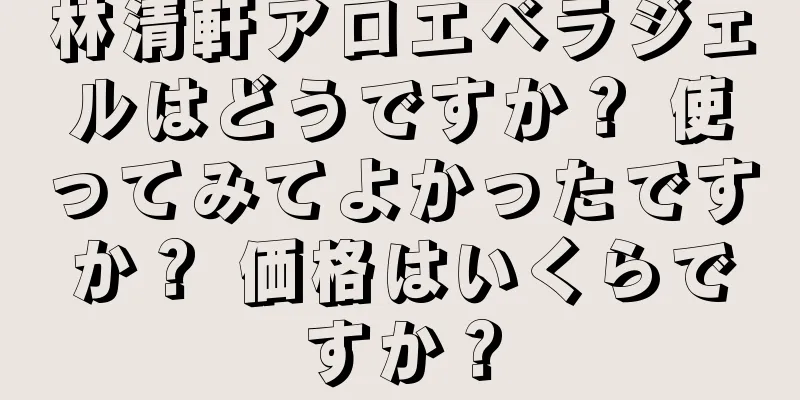 林清軒アロエベラジェルはどうですか？ 使ってみてよかったですか？ 価格はいくらですか？