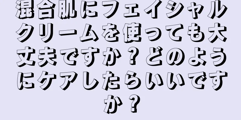 混合肌にフェイシャルクリームを使っても大丈夫ですか？どのようにケアしたらいいですか？
