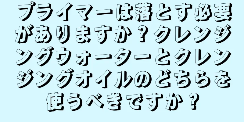 プライマーは落とす必要がありますか？クレンジングウォーターとクレンジングオイルのどちらを使うべきですか？