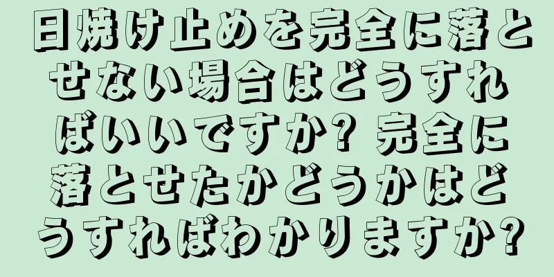 日焼け止めを完全に落とせない場合はどうすればいいですか? 完全に落とせたかどうかはどうすればわかりますか?