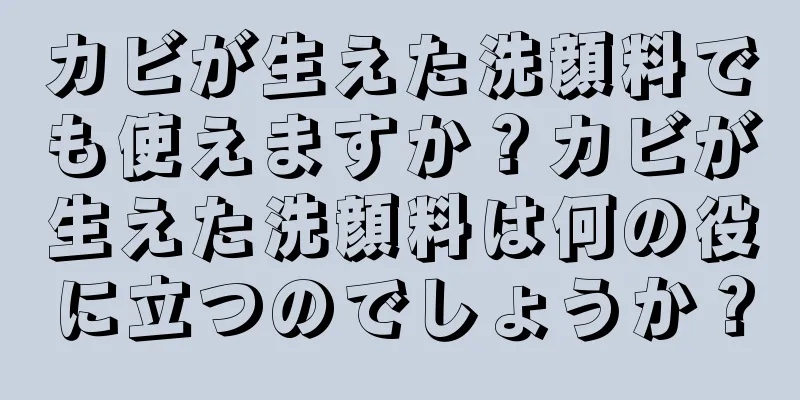 カビが生えた洗顔料でも使えますか？カビが生えた洗顔料は何の役に立つのでしょうか？