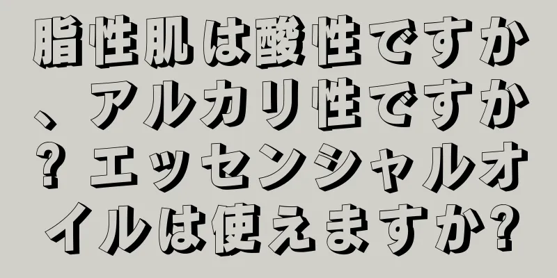 脂性肌は酸性ですか、アルカリ性ですか? エッセンシャルオイルは使えますか?