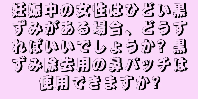 妊娠中の女性はひどい黒ずみがある場合、どうすればいいでしょうか? 黒ずみ除去用の鼻パッチは使用できますか?