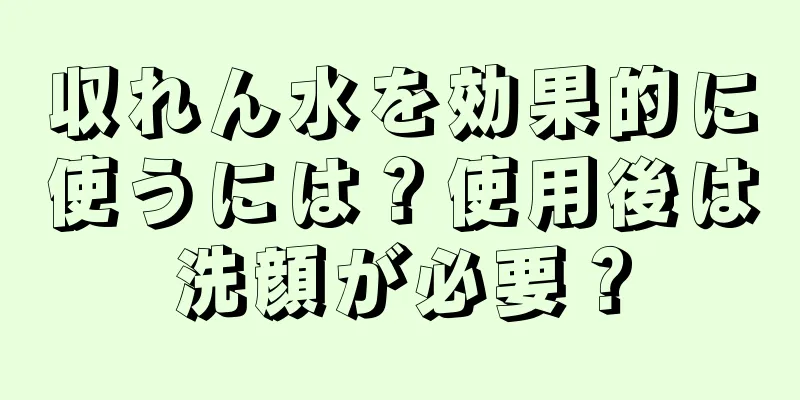 収れん水を効果的に使うには？使用後は洗顔が必要？