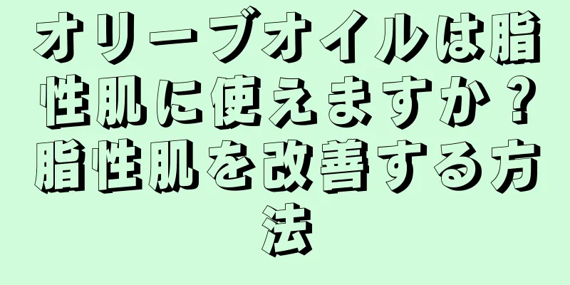 オリーブオイルは脂性肌に使えますか？脂性肌を改善する方法