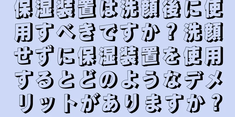 保湿装置は洗顔後に使用すべきですか？洗顔せずに保湿装置を使用するとどのようなデメリットがありますか？
