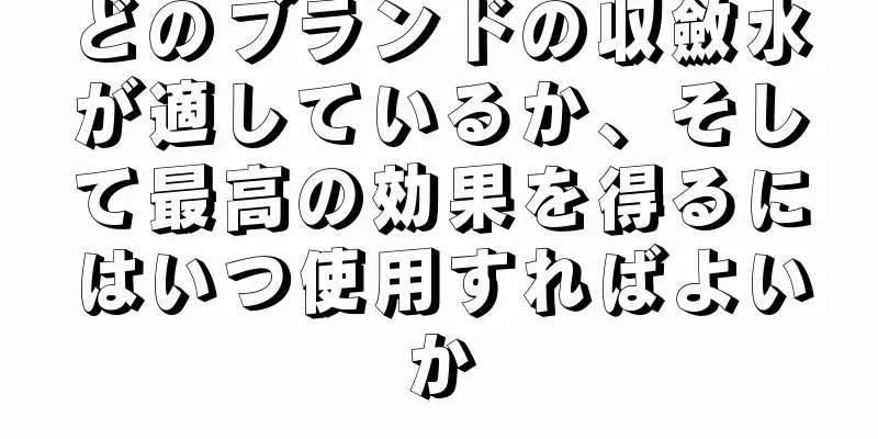 どのブランドの収斂水が適しているか、そして最高の効果を得るにはいつ使用すればよいか