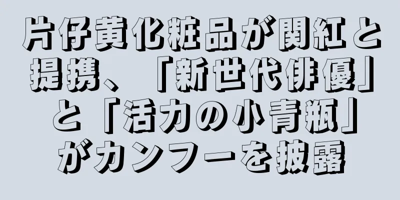 片仔黄化粧品が関紅と提携、「新世代俳優」と「活力の小青瓶」がカンフーを披露