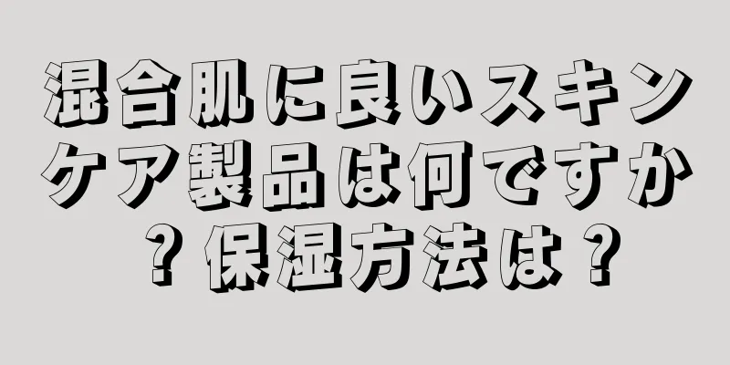 混合肌に良いスキンケア製品は何ですか？保湿方法は？