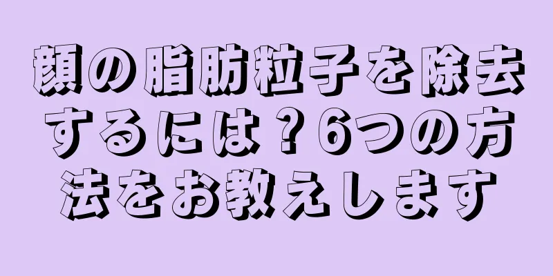 顔の脂肪粒子を除去するには？6つの方法をお教えします