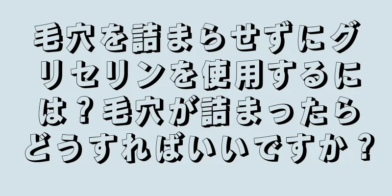 毛穴を詰まらせずにグリセリンを使用するには？毛穴が詰まったらどうすればいいですか？