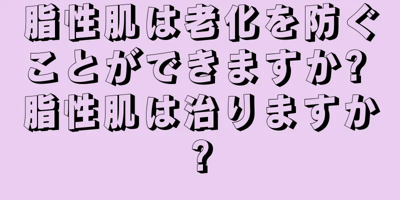 脂性肌は老化を防ぐことができますか? 脂性肌は治りますか?