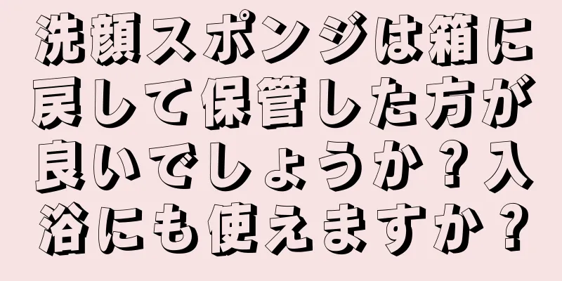 洗顔スポンジは箱に戻して保管した方が良いでしょうか？入浴にも使えますか？