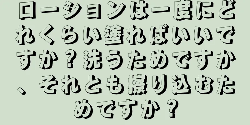 ローションは一度にどれくらい塗ればいいですか？洗うためですか、それとも擦り込むためですか？