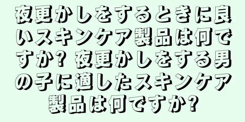 夜更かしをするときに良いスキンケア製品は何ですか? 夜更かしをする男の子に適したスキンケア製品は何ですか?
