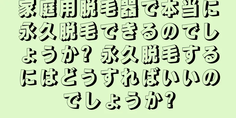 家庭用脱毛器で本当に永久脱毛できるのでしょうか? 永久脱毛するにはどうすればいいのでしょうか?
