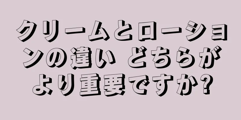 クリームとローションの違い どちらがより重要ですか?