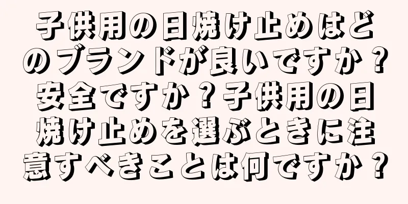 子供用の日焼け止めはどのブランドが良いですか？安全ですか？子供用の日焼け止めを選ぶときに注意すべきことは何ですか？