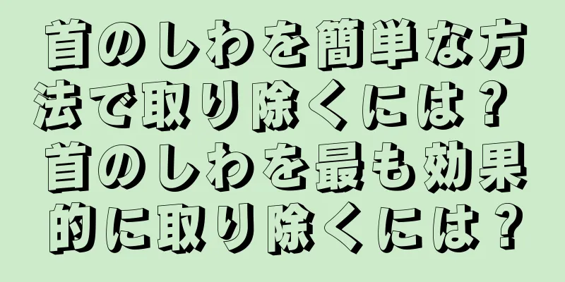 首のしわを簡単な方法で取り除くには？ 首のしわを最も効果的に取り除くには？