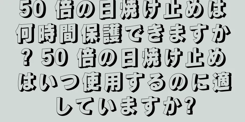 50 倍の日焼け止めは何時間保護できますか? 50 倍の日焼け止めはいつ使用するのに適していますか?