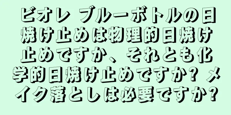 ビオレ ブルーボトルの日焼け止めは物理的日焼け止めですか、それとも化学的日焼け止めですか? メイク落としは必要ですか?