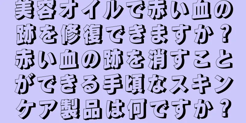美容オイルで赤い血の跡を修復できますか？赤い血の跡を消すことができる手頃なスキンケア製品は何ですか？