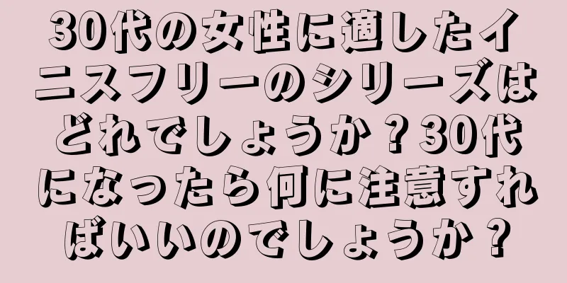 30代の女性に適したイニスフリーのシリーズはどれでしょうか？30代になったら何に注意すればいいのでしょうか？