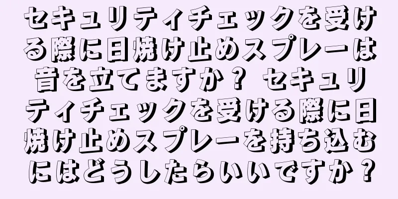 セキュリティチェックを受ける際に日焼け止めスプレーは音を立てますか？ セキュリティチェックを受ける際に日焼け止めスプレーを持ち込むにはどうしたらいいですか？