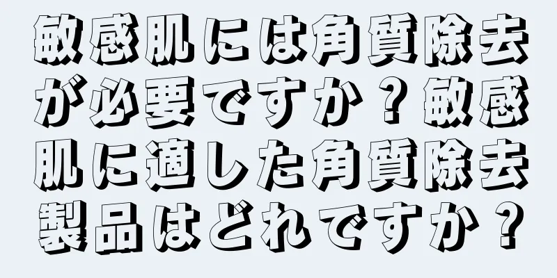 敏感肌には角質除去が必要ですか？敏感肌に適した角質除去製品はどれですか？