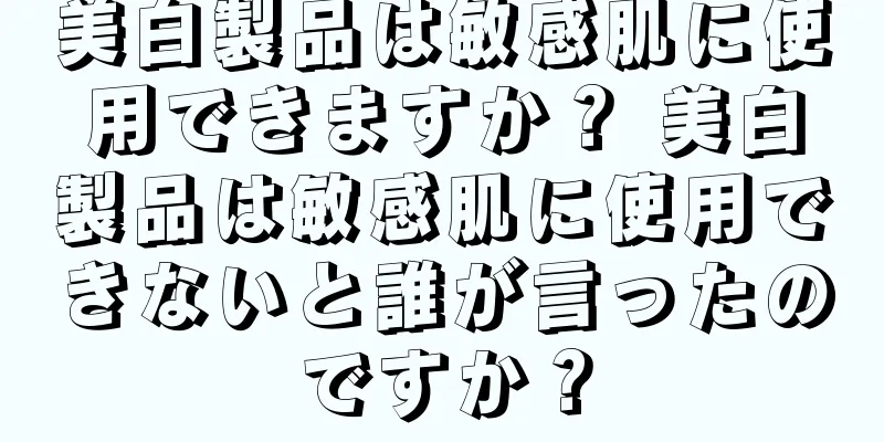 美白製品は敏感肌に使用できますか？ 美白製品は敏感肌に使用できないと誰が言ったのですか？
