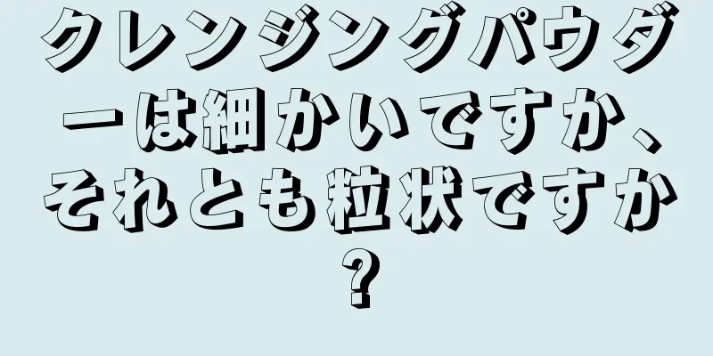 クレンジングパウダーは細かいですか、それとも粒状ですか?