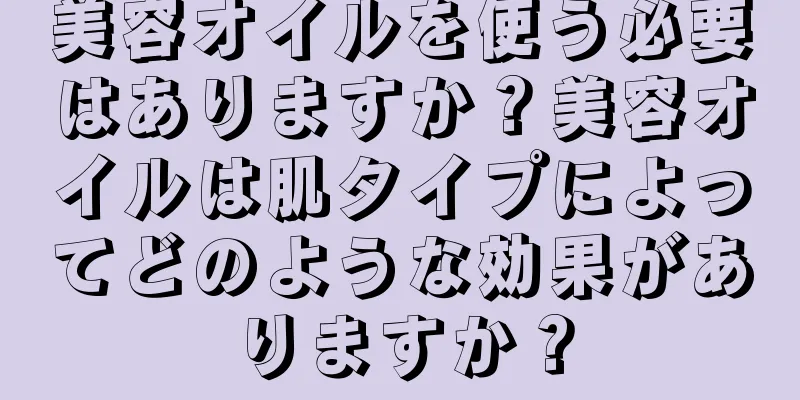 美容オイルを使う必要はありますか？美容オイルは肌タイプによってどのような効果がありますか？