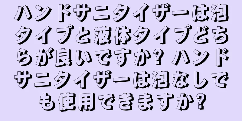 ハンドサニタイザーは泡タイプと液体タイプどちらが良いですか? ハンドサニタイザーは泡なしでも使用できますか?