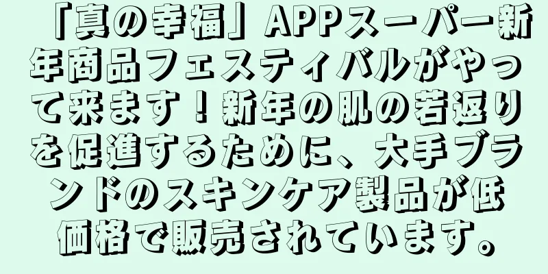 「真の幸福」APPスーパー新年商品フェスティバルがやって来ます！新年の肌の若返りを促進するために、大手ブランドのスキンケア製品が低価格で販売されています。