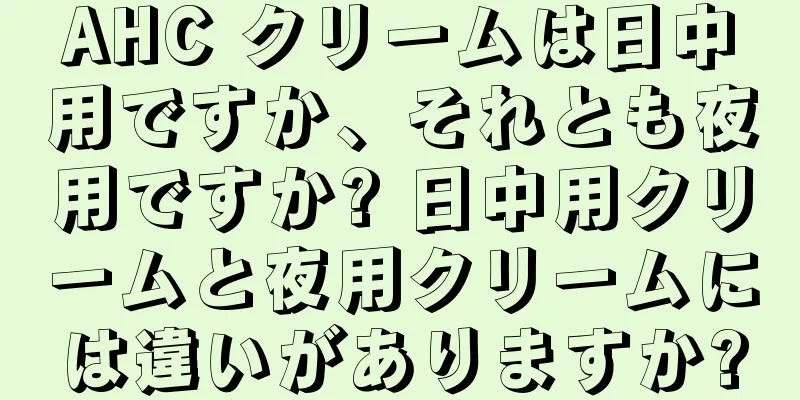 AHC クリームは日中用ですか、それとも夜用ですか? 日中用クリームと夜用クリームには違いがありますか?