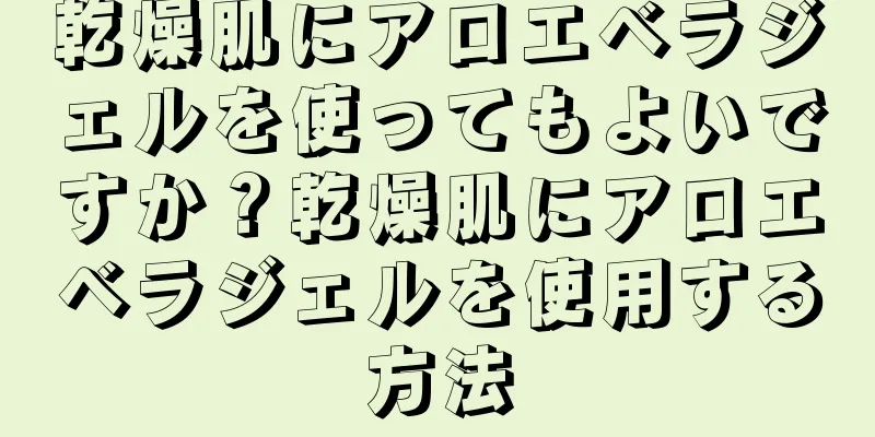 乾燥肌にアロエベラジェルを使ってもよいですか？乾燥肌にアロエベラジェルを使用する方法