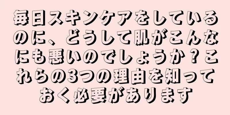 毎日スキンケアをしているのに、どうして肌がこんなにも悪いのでしょうか？これらの3つの理由を知っておく必要があります