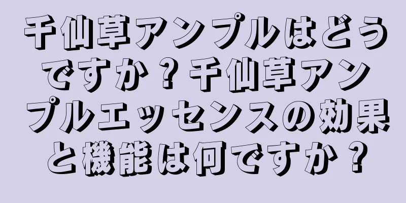 千仙草アンプルはどうですか？千仙草アンプルエッセンスの効果と機能は何ですか？
