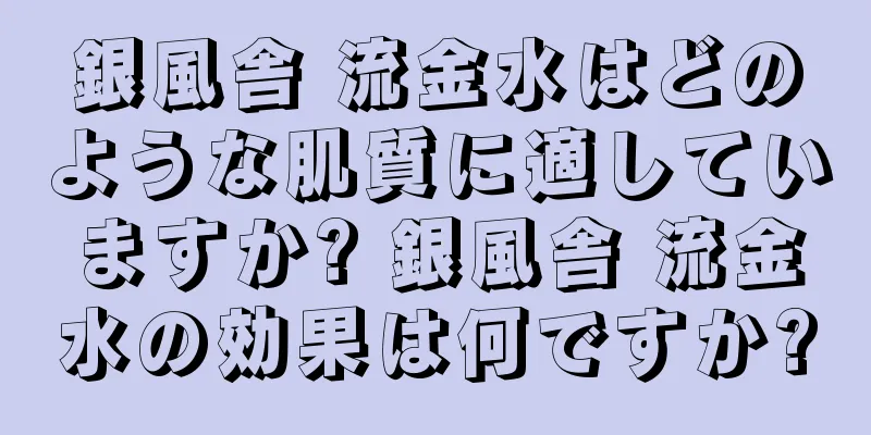 銀風舎 流金水はどのような肌質に適していますか? 銀風舎 流金水の効果は何ですか?