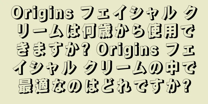 Origins フェイシャル クリームは何歳から使用できますか? Origins フェイシャル クリームの中で最適なのはどれですか?