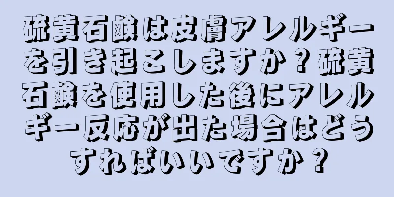 硫黄石鹸は皮膚アレルギーを引き起こしますか？硫黄石鹸を使用した後にアレルギー反応が出た場合はどうすればいいですか？