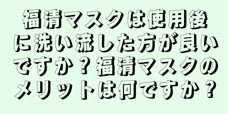 福清マスクは使用後に洗い流した方が良いですか？福清マスクのメリットは何ですか？