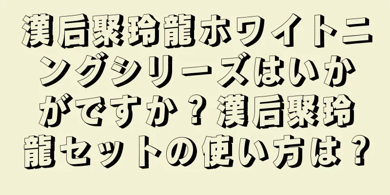 漢后聚玲龍ホワイトニングシリーズはいかがですか？漢后聚玲龍セットの使い方は？