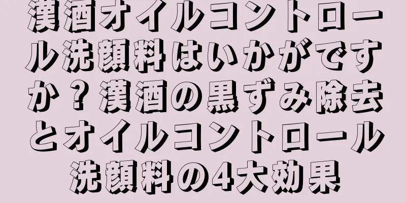 漢酒オイルコントロール洗顔料はいかがですか？漢酒の黒ずみ除去とオイルコントロール洗顔料の4大効果
