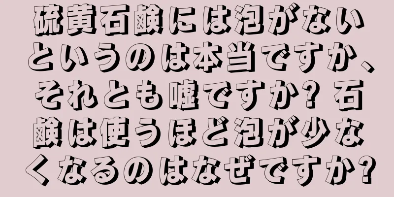 硫黄石鹸には泡がないというのは本当ですか、それとも嘘ですか? 石鹸は使うほど泡が少なくなるのはなぜですか?