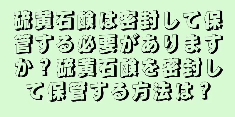 硫黄石鹸は密封して保管する必要がありますか？硫黄石鹸を密封して保管する方法は？