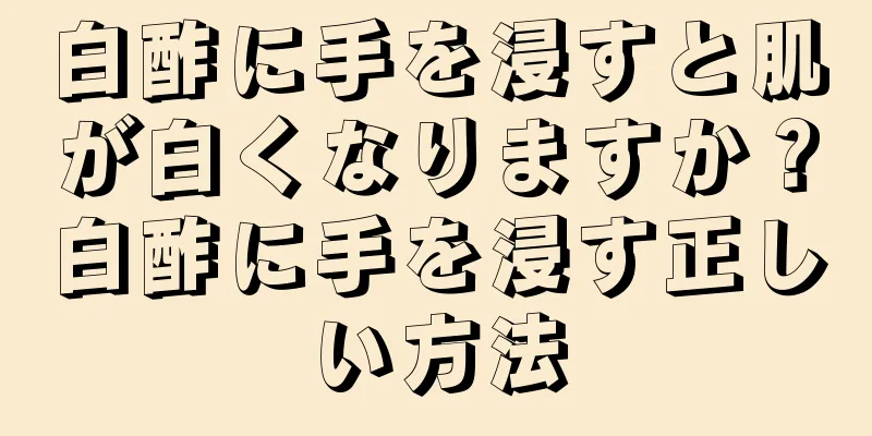 白酢に手を浸すと肌が白くなりますか？白酢に手を浸す正しい方法