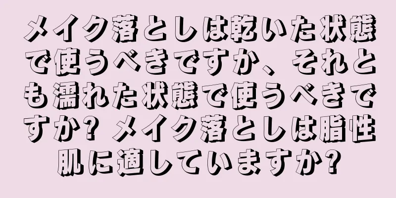 メイク落としは乾いた状態で使うべきですか、それとも濡れた状態で使うべきですか? メイク落としは脂性肌に適していますか?