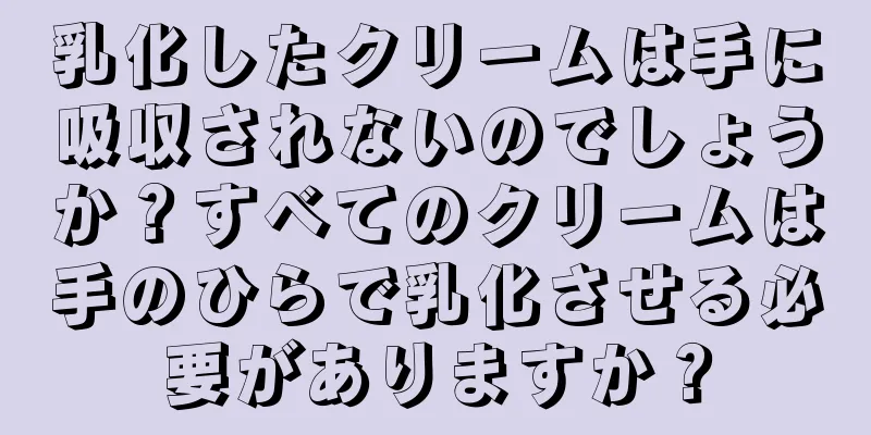 乳化したクリームは手に吸収されないのでしょうか？すべてのクリームは手のひらで乳化させる必要がありますか？
