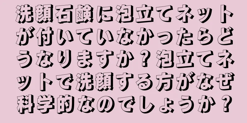 洗顔石鹸に泡立てネットが付いていなかったらどうなりますか？泡立てネットで洗顔する方がなぜ科学的なのでしょうか？